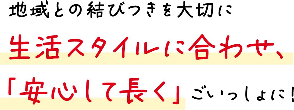 地域との結びつきを大切に生活スタイルに合わせ、「安心して長く」ごいっしょに！